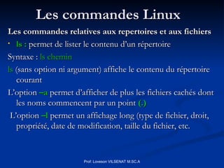 Les commandes Linux
Les commandes Linux
Les commandes relatives aux repertoires et aux fichiers
Les commandes relatives aux repertoires et aux fichiers
• ls :
ls : permet de lister le contenu d’un répertoire
permet de lister le contenu d’un répertoire
Syntaxe :
Syntaxe : ls chemin
ls chemin
ls
ls (sans option ni argument) affiche le contenu du répertoire
(sans option ni argument) affiche le contenu du répertoire
courant
courant
L’option
L’option –a
–a permet d’afficher de plus les fichiers cachés dont
permet d’afficher de plus les fichiers cachés dont
les noms commencent par un point
les noms commencent par un point (.)
(.)
L’option
L’option –l
–l permet un affichage long (type de fichier, droit,
permet un affichage long (type de fichier, droit,
propriété, date de modification, taille du fichier, etc.
propriété, date de modification, taille du fichier, etc.
Prof: Loveson VILSENAT M.SC.A
 