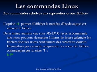 Les commandes Linux
Les commandes Linux
Les commandes relatives aux repertoires et aux fichiers
Les commandes relatives aux repertoires et aux fichiers
L’option
L’option –i
–i permet d’afficher le numéro d’inode auquel est
permet d’afficher le numéro d’inode auquel est
rattaché le fichier.
rattaché le fichier.
De la même manière que sous MS-DOS (avec la commande
De la même manière que sous MS-DOS (avec la commande
dir), nous pouvons demander à Linux de lister seulement les
dir), nous pouvons demander à Linux de lister seulement les
fichiers dont les noms contiennent des caractères donnés.
fichiers dont les noms contiennent des caractères donnés.
Demandons par exemple uniquement les noms des fichiers
Demandons par exemple uniquement les noms des fichiers
commençant par la lettre "l" :
commençant par la lettre "l" :
ls l*
ls l*
Prof: Loveson VILSENAT M.SC.A
 