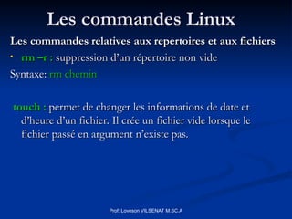 Les commandes Linux
Les commandes Linux
Les commandes relatives aux repertoires et aux fichiers
Les commandes relatives aux repertoires et aux fichiers
• rm –r :
rm –r : suppression d’un répertoire non vide
suppression d’un répertoire non vide
Syntaxe:
Syntaxe: rm chemin
rm chemin
touch :
touch : permet de changer les informations de date et
permet de changer les informations de date et
d’heure d’un fichier. Il crée un fichier vide lorsque le
d’heure d’un fichier. Il crée un fichier vide lorsque le
fichier passé en argument n’existe pas.
fichier passé en argument n’existe pas.
Prof: Loveson VILSENAT M.SC.A
 