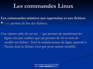 Cours préparé par le Prof: DELIEN
Patrick (2009-2010)
Les commandes Linux
Les commandes Linux
Les commandes relatives aux repertoires et aux fichiers
Les commandes relatives aux repertoires et aux fichiers
 cat:
cat: permet de lire des fichiers.
permet de lire des fichiers.
Une option utile de cat est
Une option utile de cat est -n
-n qui permet de numéroter les
qui permet de numéroter les
lignes (ne pas oublier que cat permet de
lignes (ne pas oublier que cat permet de lire
lire et non de
et non de
modifier
modifier un fichier. Ainsi la numérotation de ligne apparaît à
un fichier. Ainsi la numérotation de ligne apparaît à
l'écran mais le fichier n’est pas pour autant modifié.
l'écran mais le fichier n’est pas pour autant modifié.
Prof: Loveson VILSENAT M.SC.A
 