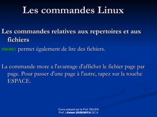 Cours préparé par le Prof: DELIEN
Patrick (2009-2010)
Les commandes Linux
Les commandes Linux
Les commandes relatives aux repertoires et aux
Les commandes relatives aux repertoires et aux
fichiers
fichiers
more:
more: permet également de lire des fichiers.
permet également de lire des fichiers.
La commande more a l'avantage d'afficher le fichier page par
La commande more a l'avantage d'afficher le fichier page par
page. Pour passer d'une page à l'autre, tapez sur la touche
page. Pour passer d'une page à l'autre, tapez sur la touche
ESPACE.
ESPACE.
Prof: Loveson VILSENAT M.SC.A
 