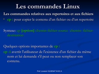 Les commandes Linux
Les commandes Linux
Les commandes relatives aux repertoires et aux fichiers
Les commandes relatives aux repertoires et aux fichiers
• cp :
cp : pour copier le contenu d’un fichier ou d’un repertoire
pour copier le contenu d’un fichier ou d’un repertoire
Syntaxe:
Syntaxe: cp
cp [option]
[option] chemin-fichier-source chemin- fichier-
chemin-fichier-source chemin- fichier-
destination
destination
Quelques options importantes de
Quelques options importantes de cp :
cp :
cp -i
cp -i avertit l'utilisateur de l'existence d'un fichier du même
avertit l'utilisateur de l'existence d'un fichier du même
nom et lui demande s'il peut ou non remplacer son
nom et lui demande s'il peut ou non remplacer son
contenu.
contenu.
Prof: Loveson VILSENAT M.SC.A
 