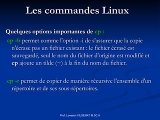 Les commandes Linux
Les commandes Linux
Quelques options importantes de
Quelques options importantes de cp :
cp :
cp -b
cp -b permet comme l'option -i de s'assurer que la copie
permet comme l'option -i de s'assurer que la copie
n'écrase pas un fichier existant : le fichier écrasé est
n'écrase pas un fichier existant : le fichier écrasé est
sauvegardé, seul le nom du fichier d'origine est modifié et
sauvegardé, seul le nom du fichier d'origine est modifié et
cp
cp ajoute un tilde (~) à la fin du nom du fichier.
ajoute un tilde (~) à la fin du nom du fichier.
cp -r
cp -r permet de copier de manière récursive l'ensemble d'un
permet de copier de manière récursive l'ensemble d'un
répertoire et de ses sous-répertoires.
répertoire et de ses sous-répertoires.
Prof: Loveson VILSENAT M.SC.A
 