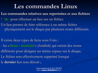 Cours préparé par le Prof: DELIEN
Patrick (2009-2010)
Les commandes Linux
Les commandes Linux
Les commandes relatives aux repertoires et aux fichiers
Les commandes relatives aux repertoires et aux fichiers
• ln :
ln : pour effectuer un lien sur un fichier.
pour effectuer un lien sur un fichier.
Un lien permet de faire référence à un même fichier
Un lien permet de faire référence à un même fichier
physiquement sur le disque par plusieurs noms différents.
physiquement sur le disque par plusieurs noms différents.
Il existe deux types de liens sous Unix :
Il existe deux types de liens sous Unix :
- les «
- les « liens
liens «
« matériel
matériel » (
» (hardlink
hardlink) qui créent des noms
) qui créent des noms
différents pour désigner un même espace sur le disque.
différents pour désigner un même espace sur le disque.
Le fichier sera effectivement supprimé lorsque
Le fichier sera effectivement supprimé lorsque
le
le dernier
dernier lien sera détruit ;
lien sera détruit ;
Prof: Loveson VILSENAT M.SC.A
 