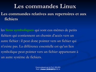Cours préparé par le Prof: DELIEN
Patrick (2009-2010)
Les commandes Linux
Les commandes Linux
Les commandes relatives aux repertoires et aux
Les commandes relatives aux repertoires et aux
fichiers
fichiers
les
les liens symboliques
liens symboliques qui sont eux-mêmes de petits
qui sont eux-mêmes de petits
fichiers qui contiennent un chemin d’accès vers un
fichiers qui contiennent un chemin d’accès vers un
autre fichier : il peut donc pointer vers un fichier qui
autre fichier : il peut donc pointer vers un fichier qui
n’existe pas. La différence essentielle est qu’un lien
n’existe pas. La différence essentielle est qu’un lien
symbolique peut pointer vers un fichier appartenant à
symbolique peut pointer vers un fichier appartenant à
un autre système de fichiers.
un autre système de fichiers.
Prof: Loveson VILSENAT M.SC.A
 