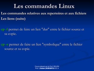 Cours préparé par le Prof: DELIEN
Patrick (2009-2010)
Les commandes Linux
Les commandes Linux
Les commandes relatives aux repertoires et aux fichiers
Les commandes relatives aux repertoires et aux fichiers
Les liens (suite)
Les liens (suite)
cp -l
cp -l permet de faire un lien "dur" entre le fichier source et
permet de faire un lien "dur" entre le fichier source et
sa copie.
sa copie.
cp -s
cp -s permet de faire un lien "symbolique" entre le fichier
permet de faire un lien "symbolique" entre le fichier
source et sa copie.
source et sa copie.
Prof: Loveson VILSENAT M.SC.A
 