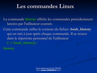 Cours préparé par le Prof: DELIEN
Patrick (2009-2010)
Les commandes Linux
Les commandes Linux
La commande
La commande history
history affiche les commandes précédemment
affiche les commandes précédemment
lancées par l'utilisateur courant.
lancées par l'utilisateur courant.
Cette commande utilise le contenu du fichier
Cette commande utilise le contenu du fichier .bash_history
.bash_history
qui est mis à jour après chaque commande. Il se trouve
qui est mis à jour après chaque commande. Il se trouve
dans le répertoire personnel de l'utilisateur
dans le répertoire personnel de l'utilisateur
(~/.bash_history) :
(~/.bash_history) :
history
history
Prof: Loveson VILSENAT M.SC.A
 
