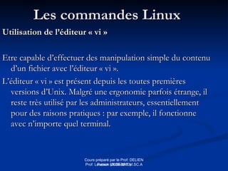 Cours préparé par le Prof: DELIEN
Patrick (2009-2010)
Les commandes Linux
Les commandes Linux
Utilisation de l’éditeur « vi »
Utilisation de l’éditeur « vi »
Etre capable d’effectuer des manipulation simple du contenu
Etre capable d’effectuer des manipulation simple du contenu
d’un fichier avec l’éditeur « vi ».
d’un fichier avec l’éditeur « vi ».
L’éditeur « vi » est présent depuis les toutes premières
L’éditeur « vi » est présent depuis les toutes premières
versions d’Unix. Malgré une ergonomie parfois étrange, il
versions d’Unix. Malgré une ergonomie parfois étrange, il
reste très utilisé par les administrateurs, essentiellement
reste très utilisé par les administrateurs, essentiellement
pour des raisons pratiques : par exemple, il fonctionne
pour des raisons pratiques : par exemple, il fonctionne
avec n’importe quel terminal.
avec n’importe quel terminal.
Prof: Loveson VILSENAT M.SC.A
 