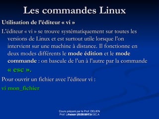 Cours préparé par le Prof: DELIEN
Patrick (2009-2010)
Les commandes Linux
Les commandes Linux
Utilisation de l’éditeur « vi »
Utilisation de l’éditeur « vi »
L’éditeur « vi » se trouve systématiquement sur toutes les
L’éditeur « vi » se trouve systématiquement sur toutes les
versions de Linux et est surtout utile lorsque l’on
versions de Linux et est surtout utile lorsque l’on
intervient sur une machine à distance. Il fonctionne en
intervient sur une machine à distance. Il fonctionne en
deux modes différents le
deux modes différents le mode édition
mode édition et le
et le mode
mode
commande
commande : on bascule de l’un à l’autre par la commande
: on bascule de l’un à l’autre par la commande
« esc ».
« esc ».
Pour ouvrir un fichier avec l’éditeur vi :
Pour ouvrir un fichier avec l’éditeur vi :
vi mon_fichier
vi mon_fichier
Prof: Loveson VILSENAT M.SC.A
 