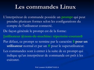 Les commandes Linux
Les commandes Linux
Prof: Loveson VILSENAT M.SC.A
L’interpréteur de commande possède un prompt qui peut
prendre plusieurs formes selon les configurations du
compte de l’utilisateur connecté.
De façon générale le prompt est de la forme:
[utilisateur @nom-de-machine: répertoire-courant$
Par défaut, ce prompt se termine par le caractère $ pour un
utilisateur normal et par un # pour le superutilisateur.
Les commandes sont à entrer à la suite de ce prompt qui
indique qu’un interpréteur de commande est prêt à les
exécuter.
 