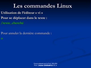 Cours préparé par le Prof: DELIEN
Patrick (2009-2010)
Les commandes Linux
Les commandes Linux
Utilisation de l’éditeur « vi »
Utilisation de l’éditeur « vi »
Pour se déplacer dans le texte :
Pour se déplacer dans le texte :
/texte_cherché
/texte_cherché
Pour annuler la dernière commande :
Pour annuler la dernière commande :
u
u
Prof: Loveson VILSENAT M.SC.A
 