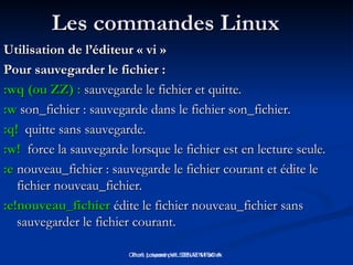 Cours préparé par : DELIEN Patrick
Les commandes Linux
Les commandes Linux
Utilisation de l’éditeur « vi »
Utilisation de l’éditeur « vi »
Pour sauvegarder le fichier :
Pour sauvegarder le fichier :
:wq (ou ZZ) :
:wq (ou ZZ) : sauvegarde le fichier et quitte.
sauvegarde le fichier et quitte.
:w
:w son_fichier : sauvegarde dans le fichier son_fichier.
son_fichier : sauvegarde dans le fichier son_fichier.
:q!
:q! quitte sans sauvegarde.
quitte sans sauvegarde.
:w!
:w! force la sauvegarde lorsque le fichier est en lecture seule.
force la sauvegarde lorsque le fichier est en lecture seule.
:e
:e nouveau_fichier : sauvegarde le fichier courant et édite le
nouveau_fichier : sauvegarde le fichier courant et édite le
fichier nouveau_fichier.
fichier nouveau_fichier.
:e!nouveau_fichier
:e!nouveau_fichier édite le fichier nouveau_fichier sans
édite le fichier nouveau_fichier sans
sauvegarder le fichier courant.
sauvegarder le fichier courant.
Prof: Loveson VILSENAT M.SC.A
 