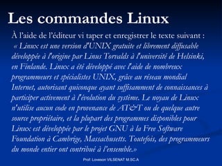 Prof: Loveson VILSENAT M.SC.A
Les commandes Linux
À l’aide de l’éditeur vi taper et enregistrer le texte suivant :
« Linux est une version d'UNIX gratuite et librement diffusable
développée à l'origine par Linus Torvalds à l'université de Helsinki,
en Finlande. Linux a été développé avec l'aide de nombreux
programmeurs et spécialistes UNIX, grâce au réseau mondial
Internet, autorisant quiconque ayant suffisamment de connaissances à
participer activement à l'évolution du système. Le noyau de Linux
n'utilise aucun code en provenance de AT&T ou de quelque autre
source propriétaire, et la plupart des programmes disponibles pour
Linux est développée par le projet GNU à la Free Software
Foundation à Cambrige, Massachusetts. Toutefois, des programmeurs
du monde entier ont contribué à l’ensemble.»
 