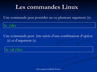 Les commandes Linux
Les commandes Linux
ls /dev
ls –al /dev
Prof: Loveson VILSENAT M.SC.A
Une commande peut posséder un ou plusieurs argument (s):
Une commande peut être suivie d’une combinaison d’option
(s) et d’argument (s)
 