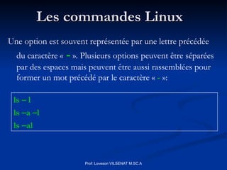 Les commandes Linux
Les commandes Linux
ls – l
ls –a –l
ls –al
Prof: Loveson VILSENAT M.SC.A
Une option est souvent représentée par une lettre précédée
du caractère « - ». Plusieurs options peuvent être séparées
par des espaces mais peuvent être aussi rassemblées pour
former un mot précédé par le caractère « - »:
 