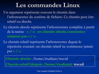 Les commandes Linux
Les commandes Linux
Prof: Loveson VILSENAT M.SC.A
Un argument représente souvent le chemin dans
l’arborescence du système de fichiers. Ce chemin peut être
relatif ou absolu.
Le chemin absolu représente l’arborescence complète à partir
de la racine « / »: un chemin absolu commence
toujours par « / ».
Le chemin relatif représente l’arborescence depuis le
répertoire courant: un chemin relatif ne commence jamais
par « / ».
Chemin absolu: /home/étudiant/travail
Chemin relatif (depuis /home/étudiant): travail
 