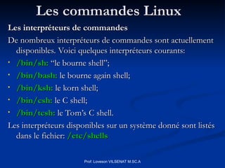 Les commandes Linux
Les commandes Linux
Les interpréteurs de commandes
Les interpréteurs de commandes
De nombreux interpréteurs de commandes sont actuellement
De nombreux interpréteurs de commandes sont actuellement
disponibles. Voici quelques interpréteurs courants:
disponibles. Voici quelques interpréteurs courants:
• /bin/sh:
/bin/sh: “le bourne shell”;
“le bourne shell”;
• /bin/bash:
/bin/bash: le bourne again shell;
le bourne again shell;
• /bin/ksh:
/bin/ksh: le korn shell;
le korn shell;
• /bin/csh:
/bin/csh: le C shell;
le C shell;
• /bin/tcsh:
/bin/tcsh: le Tom’s C shell.
le Tom’s C shell.
Les interpréteurs disponibles sur un système donné sont listés
Les interpréteurs disponibles sur un système donné sont listés
dans le fichier:
dans le fichier: /etc/shells
/etc/shells
Prof: Loveson VILSENAT M.SC.A
 
