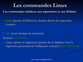 Les commandes Linux
Les commandes Linux
Les commandes relatives aux repertoires et aux fichiers
Les commandes relatives aux repertoires et aux fichiers
• pwd:
pwd: permet d’afficher le chemin absolu du repertoire
permet d’afficher le chemin absolu du repertoire
courant.
courant.
• cd :
cd : pour changer de repertoire
pour changer de repertoire
Syntaxe :
Syntaxe : cd chemin
cd chemin
cd
cd (sans option ni argument) permet de se déplacer vers le
(sans option ni argument) permet de se déplacer vers le
répertoire personnel de l’utilisateur courant (
répertoire personnel de l’utilisateur courant (home directory
home directory)
)
Prof: Loveson VILSENAT M.SC.A
 