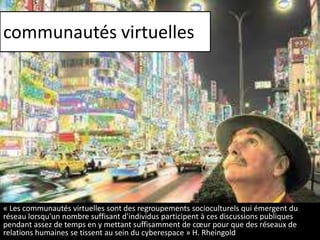 communautés virtuelles

« Les communautés virtuelles sont des regroupements socioculturels qui émergent du
réseau lorsqu'un nombre suffisant d'individus participent à ces discussions publiques
pendant assez de temps en y mettant suffisamment de cœur pour que des réseaux de
relations humaines se tissent au sein du cyberespace » H. Rheingold

 