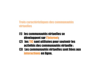 Trois caractéristiques des communautés
virtuelles
(1) les communautés virtuelles se
développent sur l’Internet;
(2) les TIC sont utilisées pour soutenir les
activités des communautés virtuelle ;
(3) Les communautés virtuelles sont liées aux
interactions en ligne.

 