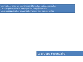 Les relations entre les membres sont formelles ou impersonnelles
Les buts poursuivis son identiques ou complémentaires
Les groupes primaires peuvent atteindre de très grandes tailles

Le groupe secondaire

 