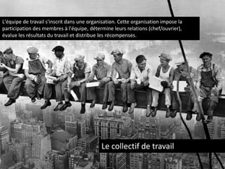 L'équipe de travail s'inscrit dans une organisation. Cette organisation impose la
participation des membres à l'équipe, détermine leurs relations (chef/ouvrier),
évalue les résultats du travail et distribue les récompenses.

Le collectif de travail

 