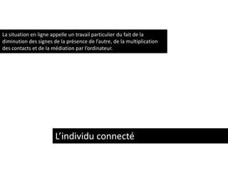 La situation en ligne appelle un travail particulier du fait de la
diminution des signes de la présence de l’autre, de la multiplication
des contacts et de la médiation par l’ordinateur.

L’individu connecté

 