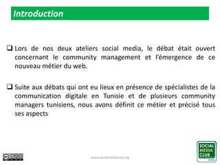  Lors de nos deux ateliers social media, le débat était ouvert
concernant le community management et l’émergence de ce
nouveau métier du web.
 Suite aux débats qui ont eu lieux en présence de spécialistes de la
communication digitale en Tunisie et de plusieurs community
managers tunisiens, nous avons définit ce métier et précisé tous
ses aspects
www.socialmediaclub.org 3
Introduction
 