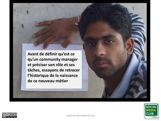 www.socialmediaclub.org 5
Avant de définir qu’est ce
qu’un community manager
et préciser son rôle et ses
tâches, essayons de retracer
l’historique de la naissance
de ce nouveau métier
 