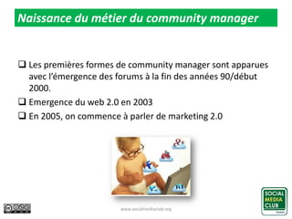  Les premières formes de community manager sont apparues
avec l’émergence des forums à la fin des années 90/début
2000.
 Emergence du web 2.0 en 2003
 En 2005, on commence à parler de marketing 2.0
www.socialmediaclub.org 7
Naissance du métier du community manager
 