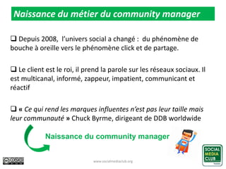  Depuis 2008, l’univers social a changé : du phénomène de
bouche à oreille vers le phénomène click et de partage.
 Le client est le roi, il prend la parole sur les réseaux sociaux. Il
est multicanal, informé, zappeur, impatient, communicant et
réactif
 « Ce qui rend les marques influentes n’est pas leur taille mais
leur communauté » Chuck Byrme, dirigeant de DDB worldwide
www.socialmediaclub.org 8
Naissance du métier du community manager
Naissance du community manager
 