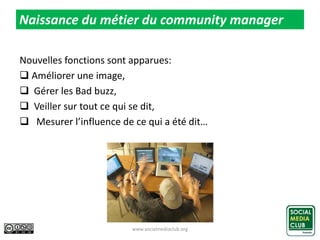 Nouvelles fonctions sont apparues:
 Améliorer une image,
 Gérer les Bad buzz,
 Veiller sur tout ce qui se dit,
 Mesurer l’influence de ce qui a été dit…
www.socialmediaclub.org 9
Naissance du métier du community manager
 