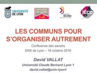 Confluence des savoirs
ENS de Lyon – 16 octobre 2018
David VALLAT
Université Claude Bernard Lyon 1
david.vallat@univ-lyon1
LES COMMUNS POUR
S’ORGANISER AUTREMENT
 