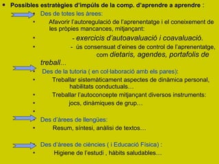 Possibles estratègies d’impúls de la comp. d’aprendre a aprendre  : Des de totes les àrees:  Afavorir l’autoregulació de l’aprenentatge i el coneixement de    les pròpies mancances, mitjançant: -  exercicis d’autoavaluació i coavaluació.  -  ús consensuat d’eines de control de l’aprenentatge,    com  dietaris, agendes, portafolis de treball …  Des de la tutoria ( en col·laboració amb els pares) : Treballar sistemàticament aspectes de dinàmica personal,     habilitats conductuals… Treballar l’autoconcepte mitjançant diversos instruments:  jocs, dinàmiques de grup… Des d’àrees de llengües:   Resum, síntesi, anàlisi de textos… Des d’àrees de ciències ( i Educació Física) : Higiene de l’estudi , hàbits saludables…  