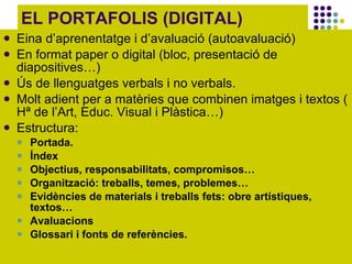 EL PORTAFOLIS (DIGITAL) Eina d’aprenentatge i d’avaluació (autoavaluació)  En format paper o digital (bloc, presentació de diapositives…) Ús de llenguatges verbals i no verbals.  Molt adient per a matèries que combinen imatges i textos ( Hª de l’Art, Educ. Visual i Plàstica…) Estructura: Portada. Índex Objectius, responsabilitats, compromisos… Organització: treballs, temes, problemes… Evidències de materials i treballs fets: obre artístiques, textos… Avaluacions Glossari i fonts de referències.  