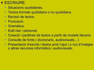 ESCRIURE: Situacions quotidianes. Textos formals quotidians o no quotidians. Revisió de textos. Puntuació. Gramàtica. Estil clar i personal. Creació i paràfrasi de textos a partir de models literaris. Consulta de fonts ( diccionaris, audiovisuals…)  Presentació d’escrits i textos amb l’ajut ( o no) d’imatges o altres recursos informàtics i audiovisuals. 