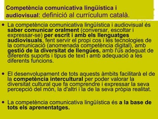 Competència comunicativa lingüística i audiovisual : definició al currículum català.  La competència comunicativa lingüística i audiovisual és  saber comunicar oralment  (conversar, escoltar i expressar-se)  per escrit i amb els llenguatges audiovisuals , fent servir el propi cos i les tecnologies de la comunicació (anomenada competència digital), amb  gestió de la diversitat de llengües,  amb l'ús adequat de diferents suports i tipus de text i amb adequació a les diferents funcions. El desenvolupament de tots aquests àmbits facilitarà el de la  competència intercultural  per poder valorar la diversitat cultural que fa comprendre i expressar la seva percepció del món, la d'altri i la de la seva pròpia realitat. La competència comunicativa lingüística és  a la base de tots els aprenentatges.  