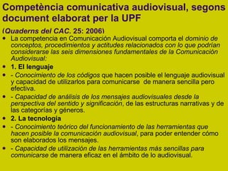 Competència comunicativa audiovisual, segons document elaborat per la UPF  ( Quaderns del CAC , 25: 2006)   La competencia en Comunicación Audiovisual comporta el  dominio de conceptos, procedimientos y actitudes relacionados con lo que podrían considerarse las seis dimensiones fundamentales de la Comunicación Audiovisual: 1. El lenguaje -  Conocimiento de los códigos  que hacen posible el lenguaje audiovisual y capacidad de utilizarlos para comunicarse  de manera sencilla pero efectiva. -  Capacidad de análisis de los mensajes audiovisuales desde la perspectiva del sentido y significación , de las estructuras narrativas y de las categorías y géneros. 2. La tecnología -  Conocimiento teórico del funcionamiento de las herramientas que hacen posible la comunicación audiovisual , para poder entender cómo son elaborados los mensajes. -  Capacidad de utilización de las herramientas más sencillas para comunicarse  de manera eficaz en el ámbito de lo audiovisual. 