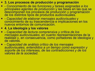 3. Los procesos de producción y programación -  Conocimiento de las funciones y tareas asignadas a los principales agentes de producción  y las fases en las que se descomponen los procesos de producción y programación de los distintos tipos de productos audiovisuales. -  Capacidad de elaborar mensajes audiovisuales  y conocimiento de su trascendencia e implicaciones en los nuevos entornos de comunicación. 4. La ideología y los valores -  Capacidad de lectura comprensiva y crítica de los mensajes audiovisuales , en cuanto representaciones de la realidad y, en consecuencia, como portadores de ideología y de valores. -  Capacidad de análisis crítico de los mensajes audiovisuales, entendidos a un tiempo como expresión y soporte de los intereses, de las contradicciones y de los valores de la sociedad. 