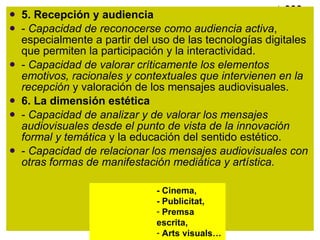 5. Recepción y audiencia -  Capacidad de reconocerse como audiencia activa , especialmente a partir del uso de las tecnologías digitales que permiten la participación y la interactividad. -  Capacidad de valorar críticamente los elementos emotivos, racionales y contextuales que intervienen en la recepción  y valoración de los mensajes audiovisuales. 6. La dimensión estética -  Capacidad de analizar y de valorar los mensajes audiovisuales desde el punto de vista de la innovación formal y temática  y la educación del sentido estético. -  Capacidad de relacionar los mensajes audiovisuales con otras formas de manifestación mediática y artística. - Cinema,  - Publicitat,  Premsa escrita,  Arts visuals… 
