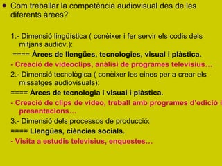 Com treballar la competència audiovisual des de les diferents àrees? 1.- Dimensió lingüística ( conèixer i fer servir els codis dels mitjans audiov.): ====  Àrees de llengües, tecnologies, visual i plàstica.   - Creació de videoclips, anàlisi de programes televisius… 2.- Dimensió tecnològica ( conèixer les eines per a crear els missatges audiovisuals): ====  Àrees de tecnologia i visual i plàstica.  - Creació de clips de video, treball amb programes d’edició i presentacions… 3.- Dimensió dels processos de producció: ====  Llengües, ciències socials. - Visita a estudis televisius, enquestes… 