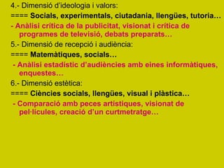 4.- Dimensió d’ideologia i valors: ====  Socials, experimentals, ciutadania, llengües, tutoria… - Anàlisi crítica de la publicitat, visionat i crítica de programes de televisió, debats preparats… 5.- Dimensió de recepció i audiència: ====  Matemàtiques, socials… - Anàlisi estadístic d’audiències amb eines informàtiques, enquestes… 6.- Dimensió estètica:  ====  Ciències socials, llengües, visual i plàstica… - Comparació amb peces artístiques, visionat de pel·lícules, creació d’un curtmetratge… 