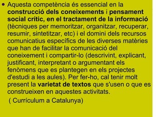 Aquesta competència és essencial en la  construcció dels coneixements  i  pensament social crític, en el tractament de la informació  (tècniques per memoritzar, organitzar, recuperar, resumir, sintetitzar, etc) i el domini dels recursos comunicatius específics de les diverses matèries que han de facilitar la comunicació del coneixement i compartir-lo (descrivint, explicant, justificant, interpretant o argumentant els fenòmens que es plantegen en els projectes d'estudi a les aules). Per fer-ho, cal tenir molt present la  varietat de textos  que s'usen o que es construeixen en aquestes activitats.  ( Currículum a Catalunya)  