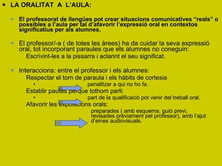 LA ORALITAT  A  L’AULA: El professorat de llengües pot crear situacions comunicatives “reals” o possibles a l’aula per tal d’afavorir l’expressió oral en contextos significatius per als alumnes.  El professor/-a ( de totes les àrees) ha da cuidar la seva expressió oral, tot incorporant paraules que els alumnes no coneguin: Escrivint-les a la pissarra i aclarint el seu significat.  Interaccions: entre el professor i els alumnes: Respectar el torn de paraula i els hàbits de cortesia penalitzar a qui no ho fa.  Establir pautes perque tothom parli: part de la qualificació pot venir del treball oral.  Afavorir les exposicions orals:  preparades ( amb esquema, guió previ,  revisades prèviament pel professor), amb l’ajut  d’eines audiovisuals. 