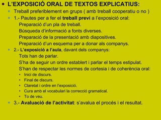 L’EXPOSICIÓ ORAL DE TEXTOS EXPLICATIUS: Treball preferiblement en grups ( amb treball cooperatiu o no ) 1.- Pautes per a fer el  treball previ  a l’exposició oral: Preparació d’un pla de treball. Búsqueda d’informació a fonts diverses. Preparació de la presentació amb diapositives. Preparació d’un esquema per a donar als companys. 2.-  L’exposició a l’aula , davant dels companys: Tots han de parlar. S’ha de seguir un ordre establert i parlar el temps estipulat.  S’han de respectar les normes de cortesia i de coherència oral: Inici de discurs. Final de discurs. Claretat i ordre en l’exposició. Cura amb el vocabulari la correcció gramatical.  To de veu.  3.-  Avaluació de l’activitat : s’avalua el procés i el resultat.  