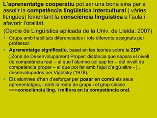 L’aprenentatge cooperatiu  pot ser una bona eina per a assolir la  competència lingüística intercultural  ( vàries llengües) fomentant la  consciència lingüística  a l’aula i afavorir l’oralitat.  (Cercle de Lingüística aplicada de la Univ. de Lleida: 2007) Grups amb habilitats diferenciades i rols diferents assignats pel professor. Aprenentatge significatiu , basat en les teories sobre la  ZDP   ( Zona de Desenvolupament Proper: distància que separa el nivell de competència real – el que l’alumne sol sap fer – del nivell de competència proper – el que pot fer amb l’ajut d’algú altre - ) , desenvolupades per Vigotsky (1978). Els alumnes s’han d’esforçar per  posar en comú  els seus aprenentatges, i amb la resta de grups i el grup-classe === consciència ling. i millora en la competència oral.  