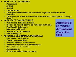HABILITATS COGNITIVES: Pensament. Anàlisi. Síntesi. Exposició oral.  Tècniques d’estimulació de processos cognitius avançats: rodes lògiques… Tècniques per afavorir pensament, col·laboració i participació: col·loqui, debat… HABILITATS CONDUCTUALS: Planificació de l’aprennentatge.  Higiene de l’estudi-control de l’ambient de treball. Planificació de l’estudi. Avaluació del treball. Avaluació de l’aconseguit. Indicadors-guia. ASPECTES DE DINÀMICA PERSONAL: Interessos i motivacions. Esforç, responsabilitat. Estímuls externs: recompenses. Moments i formes d’avaluar i reforçar. Valor de l’estudi i l’esforç. Autoconcepte. Criteris per seleccionar recursos.. Aprendre a aprendre: dimensions  (Escamilla: 2008) 