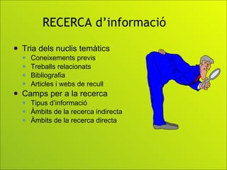RECERCA d’informació Tria dels nuclis temàtics Coneixements previs Treballs relacionats  Bibliografia Articles i webs de recull Camps per a la recerca  Tipus d’informació Àmbits de la recerca indirecta Àmbits de la recerca directa 