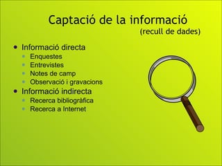 Captació de la informació   (recull de dades) Informació directa Enquestes Entrevistes Notes de camp Observació i gravacions Informació indirecta  Recerca bibliogràfica Recerca a Internet 