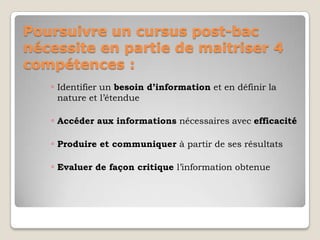Poursuivre un cursus post-bac
nécessite en partie de maitriser 4
compétences :
◦ Identifier un besoin d’information et en définir la
nature et l’étendue

◦ Accéder aux informations nécessaires avec efficacité
◦ Produire et communiquer à partir de ses résultats
◦ Evaluer de façon critique l’information obtenue

 